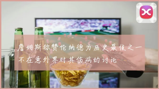 詹姆斯称赞伦纳德为历史最佳之一不在意外界对其伤病的讨论