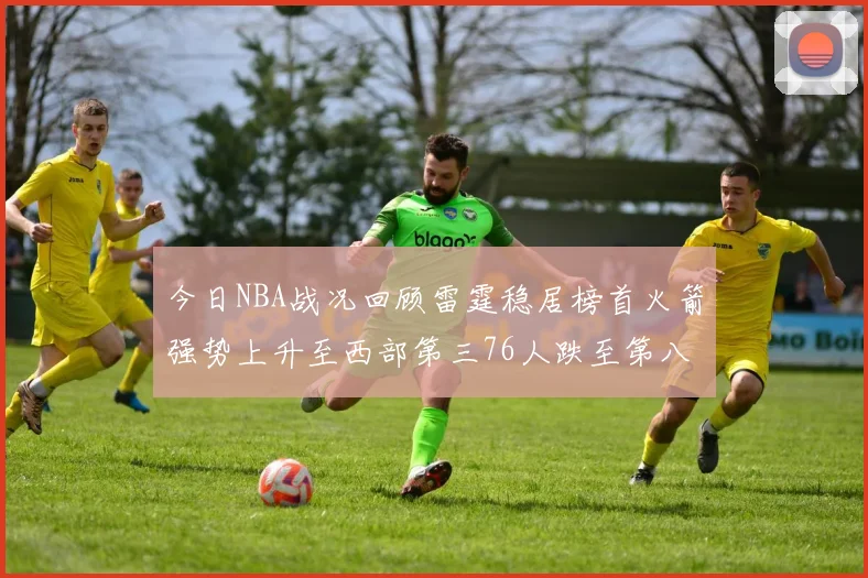 今日NBA战况回顾雷霆稳居榜首火箭强势上升至西部第三76人跌至第八位
