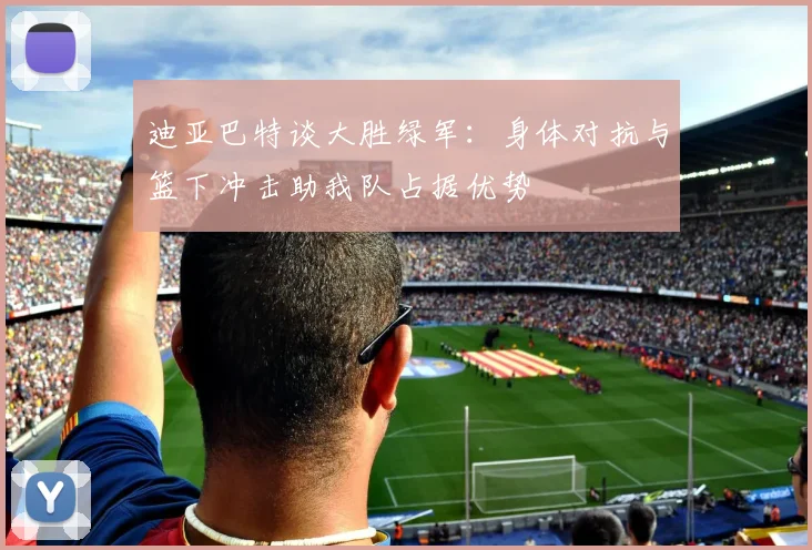迪亚巴特谈大胜绿军：身体对抗与篮下冲击助我队占据优势