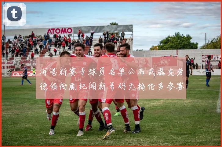 海港新赛季球员名单公布武磊克劳德领衔蒯纪闻新号码无梅伦多参赛