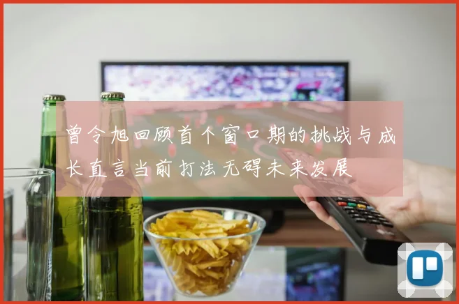 曾令旭回顾首个窗口期的挑战与成长直言当前打法无碍未来发展