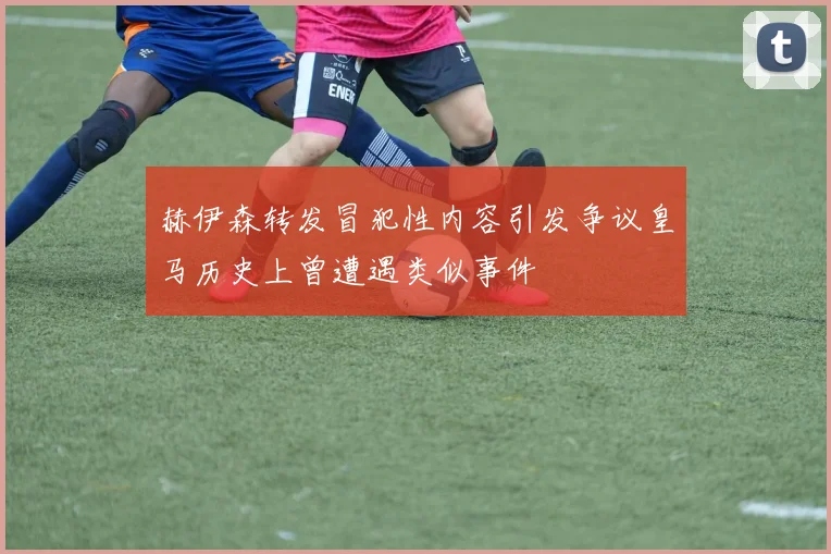 赫伊森转发冒犯性内容引发争议皇马历史上曾遭遇类似事件