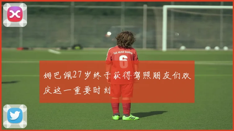 姆巴佩27岁终于获得驾照朋友们欢庆这一重要时刻