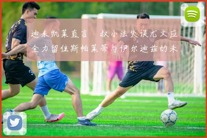 迪米凯莱直言囧叔小法失误尤文应全力留住斯帕莱蒂与伊尔迪兹的未来分析