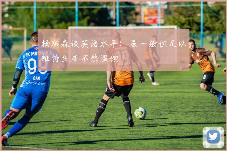 杨瀚森谈英语水平：虽一般但足以维持生活不愁温饱