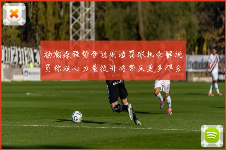 杨瀚森强势登场制造罚球机会解说员称核心力量提升将带来更多得分可能
