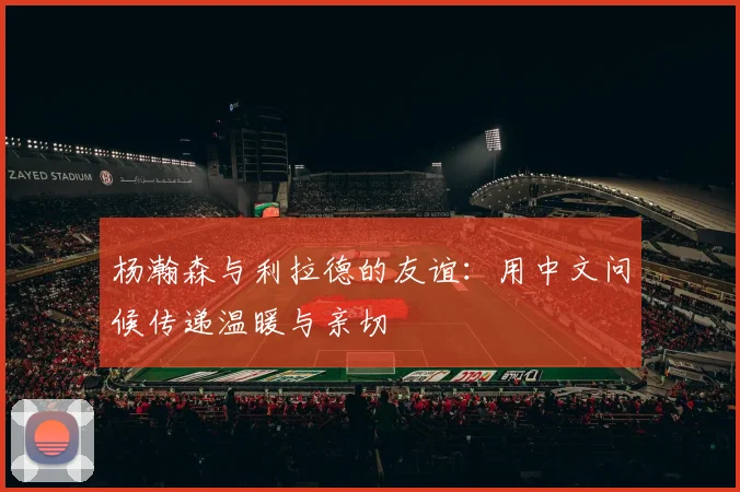 杨瀚森与利拉德的友谊：用中文问候传递温暖与亲切
