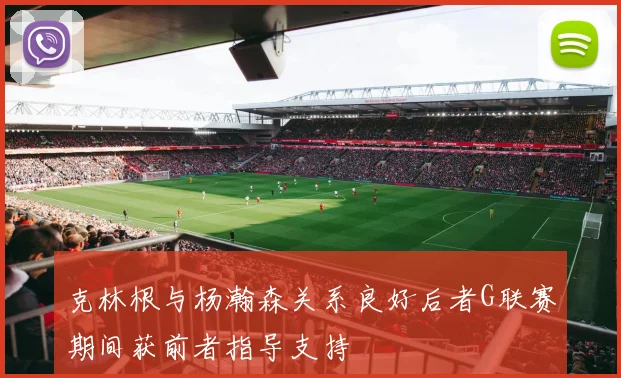 克林根与杨瀚森关系良好后者G联赛期间获前者指导支持
