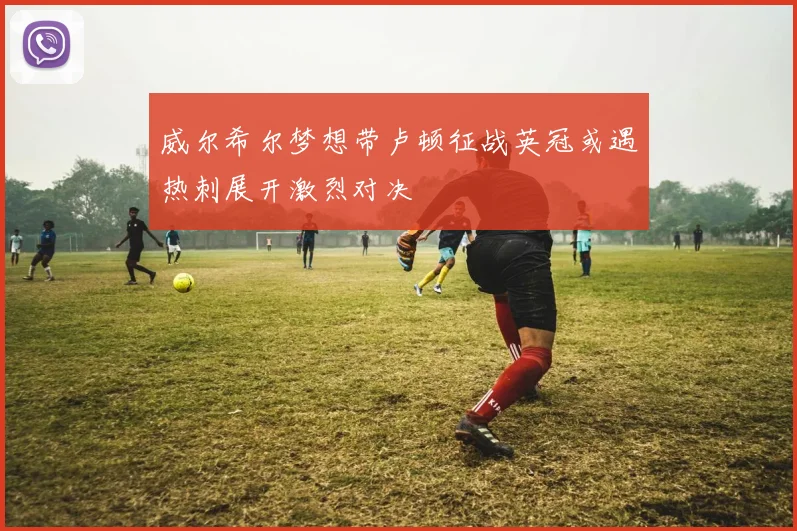 威尔希尔梦想带卢顿征战英冠或遇热刺展开激烈对决